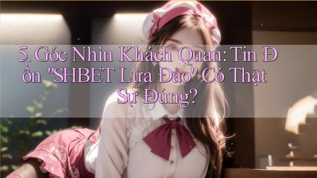5. Góc Nhìn Khách Quan: Tin Đồn “SHBET Lừa Đảo” Có Thật Sự Đúng?