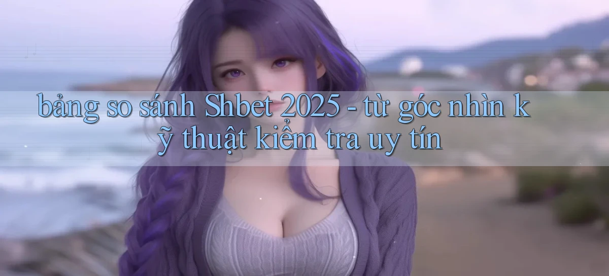 bảng so sánh Shbet 2025   từ góc nhìn kỹ thuật kiểm tra uy tín