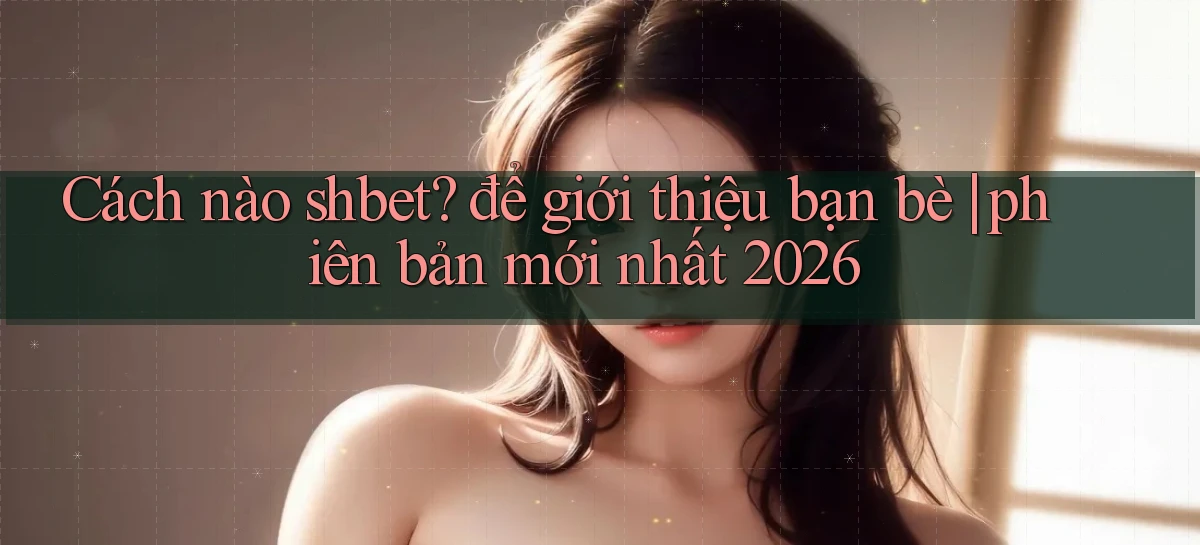 Cách nào shbet để giới thiệu bạn bè phiên bản mới nhất 2026