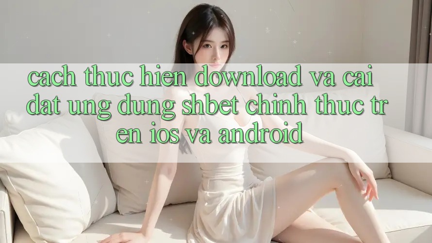 Cách thực hiện Download Và Cài Đặt Ứng dụng Shbet Chính Thức Trên iOS Và Android