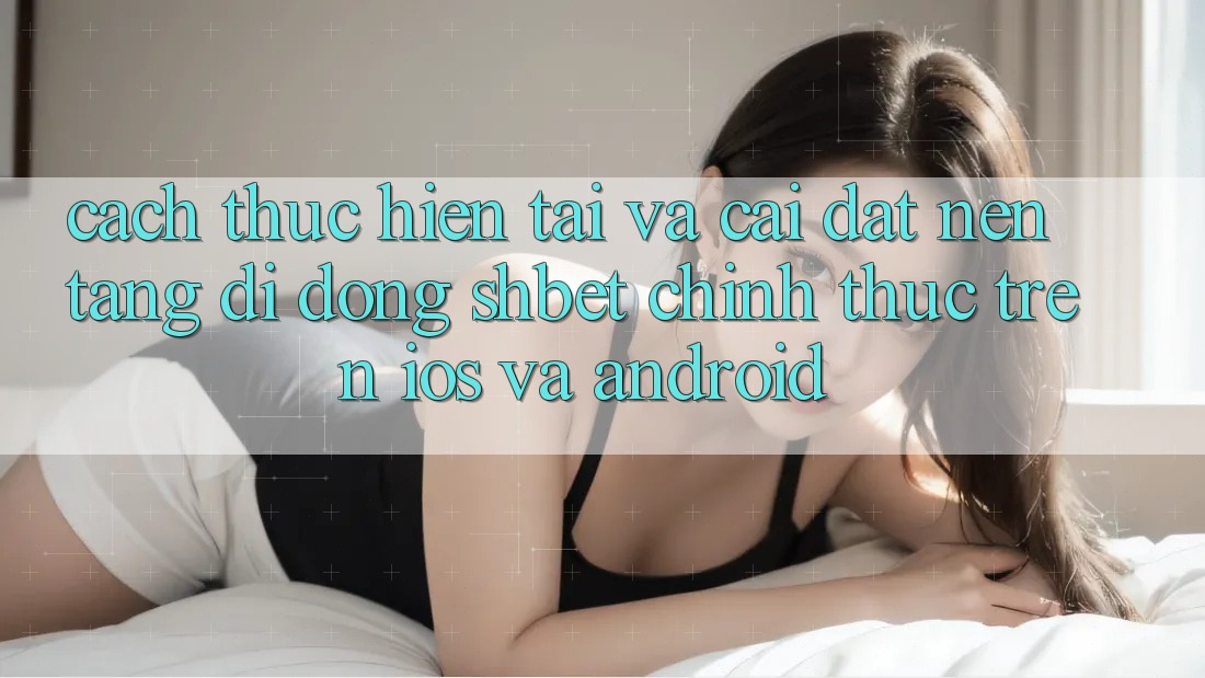 Cách thực hiện Tải Và Cài Đặt Nền tảng di động Shbet Chính Thức Trên iOS Và Android