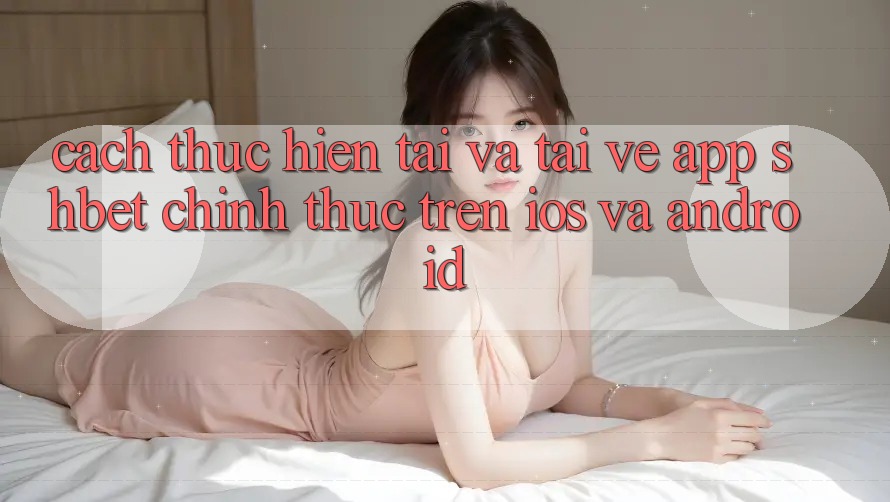 Cách thực hiện Tải Và Tải về App Shbet Chính Thức Trên iOS Và Android
