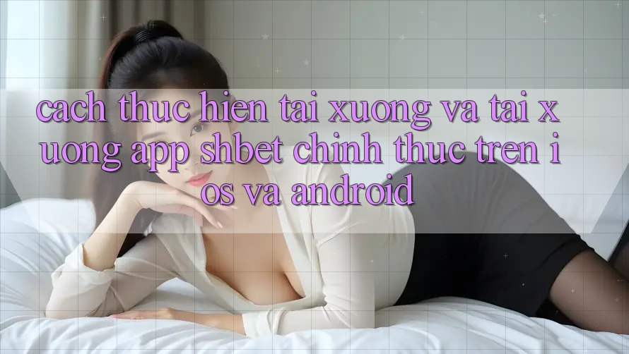 Cách thực hiện Tải xuống Và Tải xuống App Shbet Chính Thức Trên iOS Và Android
