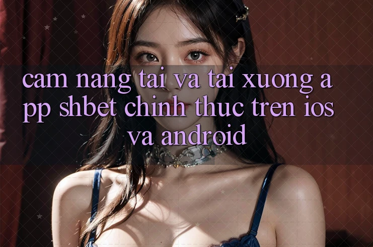 Cẩm nang Tải Và Tải xuống App Shbet Chính Thức Trên iOS Và Android