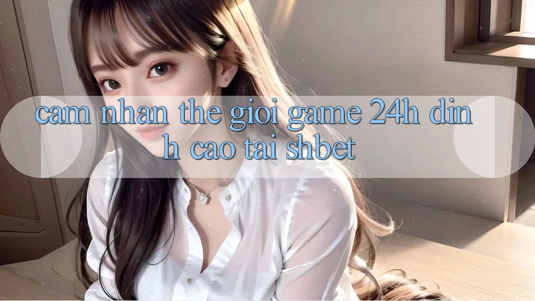 Cảm nhận Thế Giới Game 24h Đỉnh Cao Tại Shbet Cảm nhận Thế Giới Game 24h Đỉnh Cao Tại Shbet