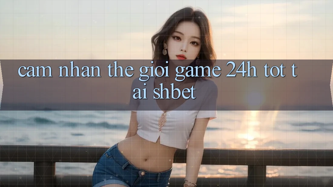 Cảm nhận Thế Giới Game 24h Tốt Tại Shbet Cảm nhận Thế Giới Game 24h Tốt Tại Shbet