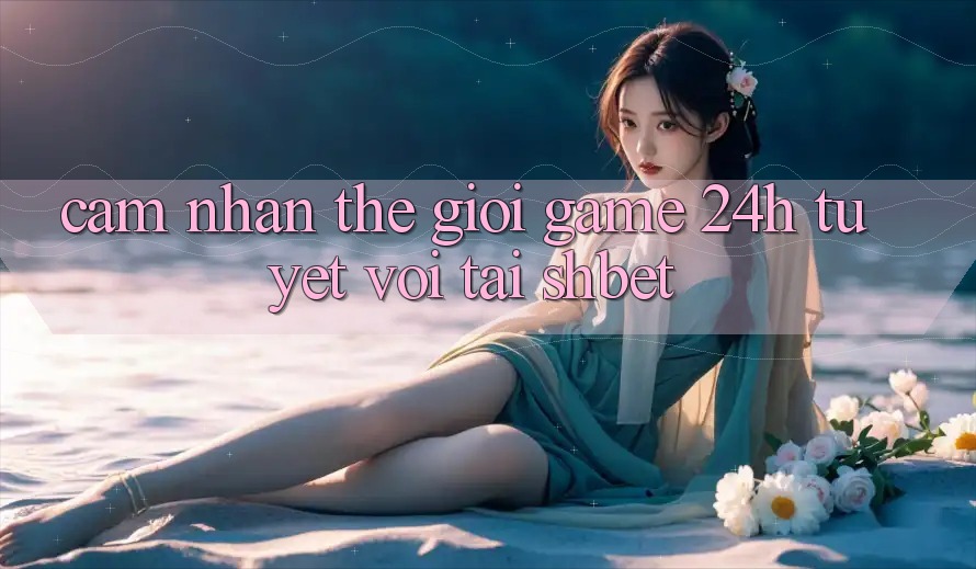 Cảm nhận Thế Giới Game 24h Tuyệt vời Tại Shbet