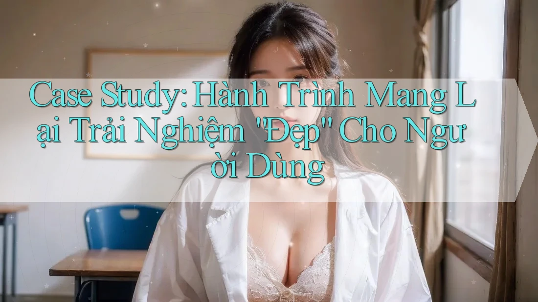 Case Study: Hành Trình Mang Lại Trải Nghiệm “Đẹp” Cho Người Dùng