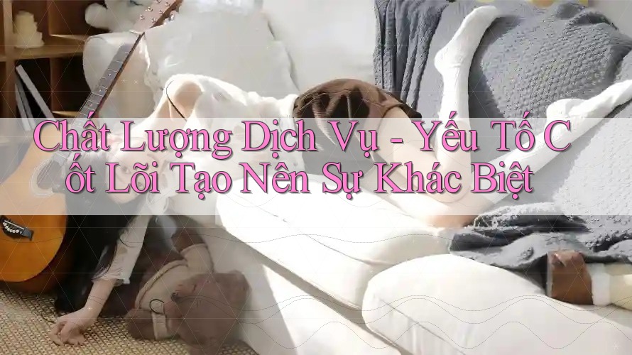 Chất Lượng Dịch Vụ - Yếu Tố Cốt Lõi Tạo Nên Sự Khác Biệt
