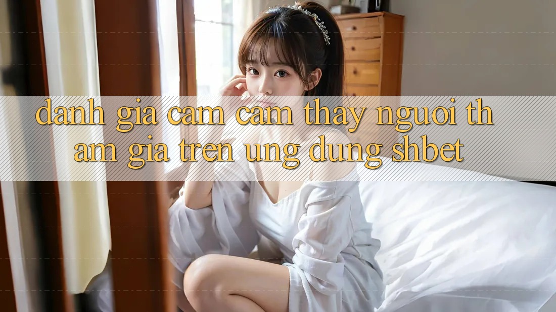 Đánh Giá Cảm cảm thấy Người tham gia Trên Ứng Dụng Shbet