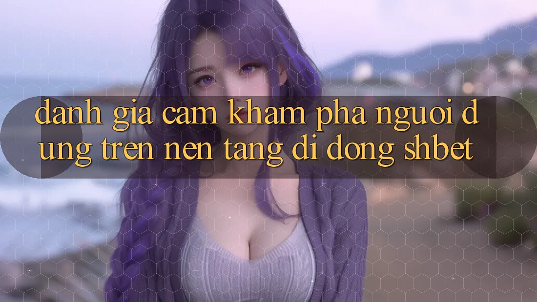 Đánh Giá Cảm khám phá Người Dùng Trên Nền tảng di động Shbet Đánh Giá Cảm khám phá Người Dùng Trên Nền tảng di động Shbet