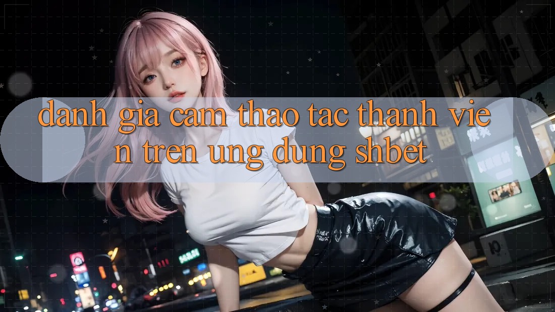 Đánh Giá Cảm thao tác Thành viên Trên Ứng Dụng Shbet