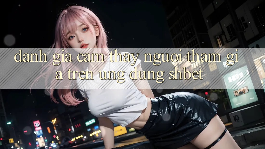 Đánh Giá Cảm thấy Người tham gia Trên Ứng Dụng Shbet