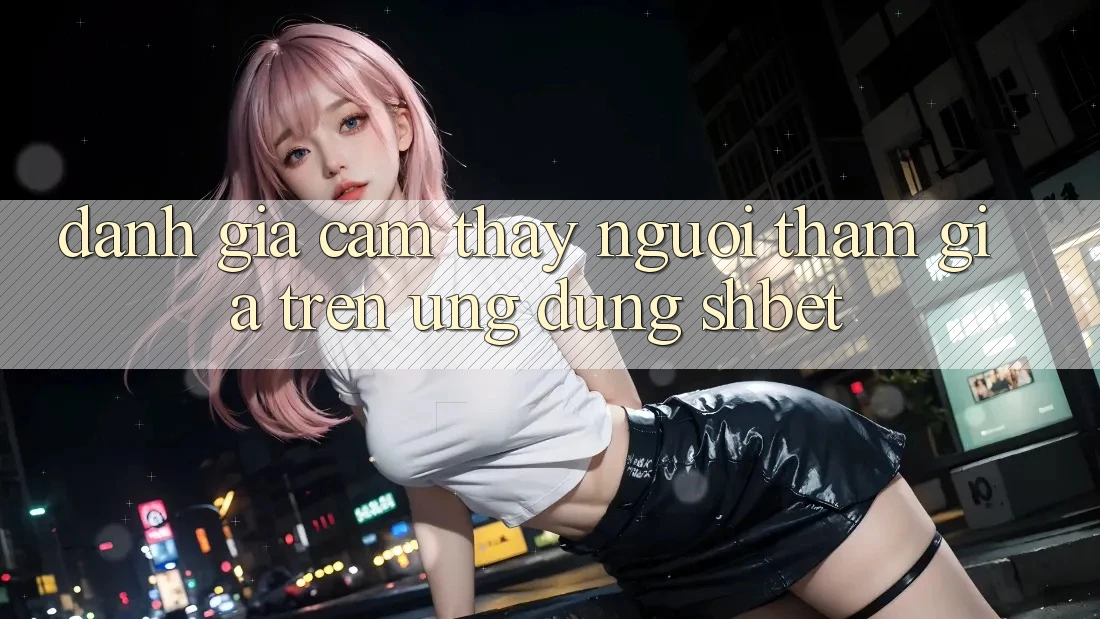 Đánh Giá Cảm thấy Người tham gia Trên Ứng Dụng Shbet