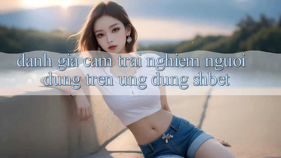Đánh Giá Cảm trải nghiệm Người Dùng Trên Ứng Dụng Shbet Đánh Giá Cảm trải nghiệm Người Dùng Trên Ứng Dụng Shbet