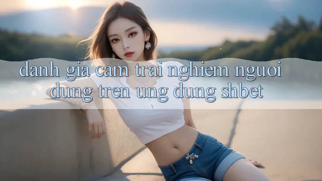 Đánh Giá Cảm trải nghiệm Người Dùng Trên Ứng Dụng Shbet Đánh Giá Cảm trải nghiệm Người Dùng Trên Ứng Dụng Shbet