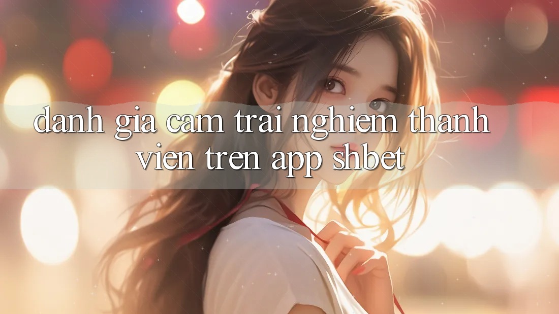 Đánh Giá Cảm trải nghiệm Thành viên Trên App Shbet Đánh Giá Cảm trải nghiệm Thành viên Trên App Shbet