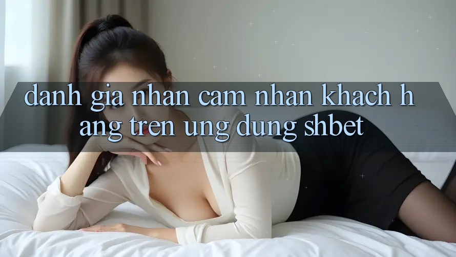 Đánh Giá Nhận cảm nhận Khách hàng Trên Ứng Dụng Shbet Đánh Giá Nhận cảm nhận Khách hàng Trên Ứng Dụng Shbet