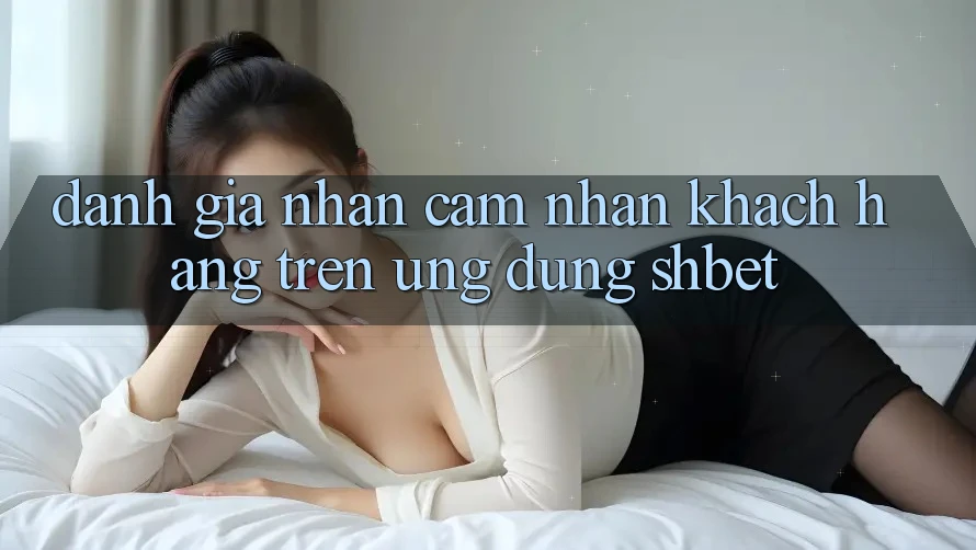 Đánh Giá Nhận cảm nhận Khách hàng Trên Ứng Dụng Shbet