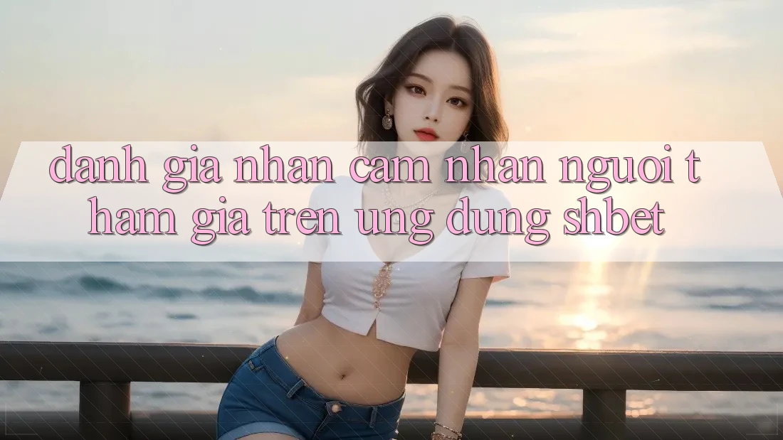 Đánh Giá Nhận cảm nhận Người tham gia Trên Ứng Dụng Shbet
