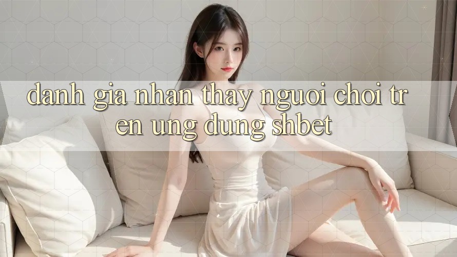 Đánh Giá Nhận thấy Người chơi Trên Ứng Dụng Shbet Đánh Giá Nhận thấy Người chơi Trên Ứng Dụng Shbet