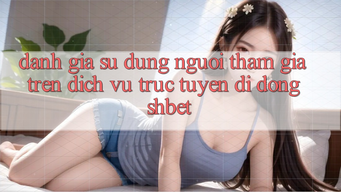 Đánh Giá Sử dụng Người tham gia Trên Dịch vụ trực tuyến di động Shbet