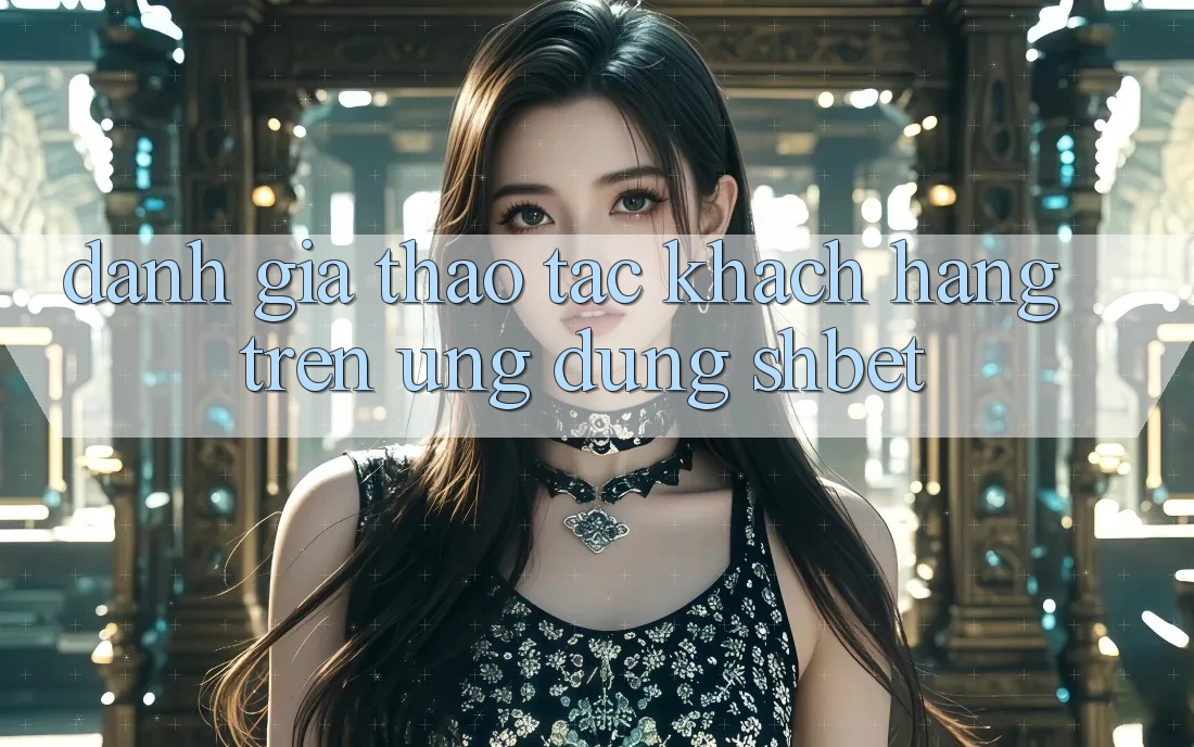 Đánh Giá Thao tác Khách hàng Trên Ứng Dụng Shbet Đánh Giá Thao tác Khách hàng Trên Ứng Dụng Shbet