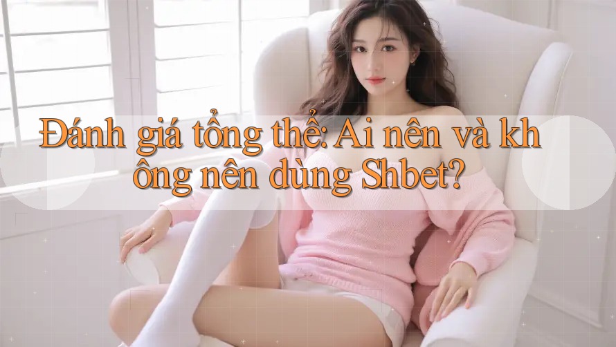 Đánh giá tổng thể: Ai nên và không nên dùng Shbet?