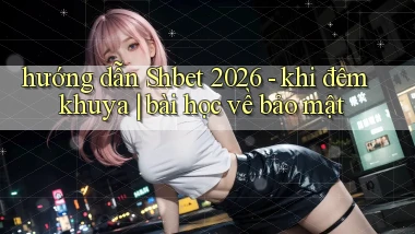 hướng dẫn Shbet 2026   khi đêm khuya bài học về bảo mật