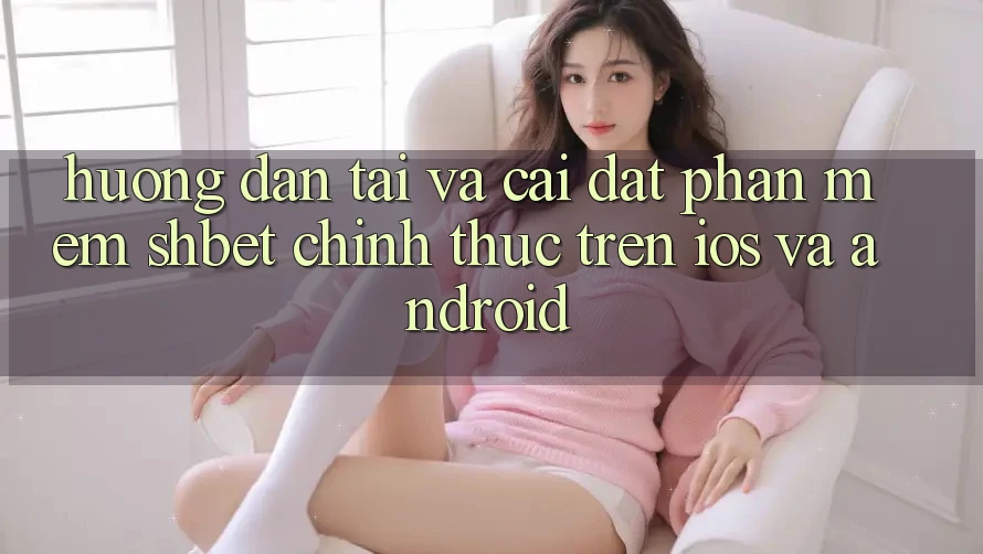Hướng dẫn Tải Và Cài Đặt Phần mềm Shbet Chính Thức Trên iOS Và Android