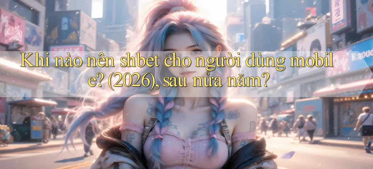 Khi nào nên shbet cho người dùng mobile (2026), sau nửa năm