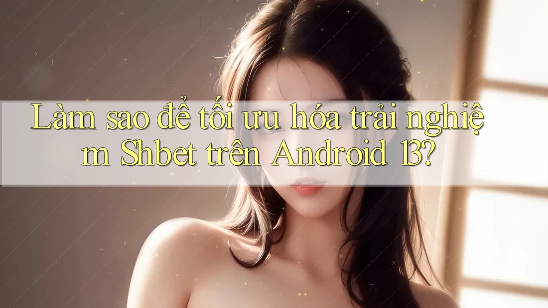 Làm sao để tối ưu hóa trải nghiệm Shbet trên Android 13?