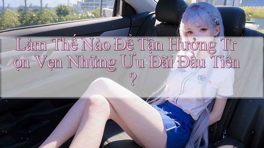 Làm Thế Nào Để Tận Hưởng Trọn Vẹn Những Ưu Đãi Đầu Tiên?