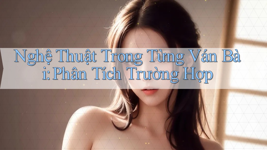 Nghệ Thuật Trong Từng Ván Bài: Phân Tích Trường Hợp