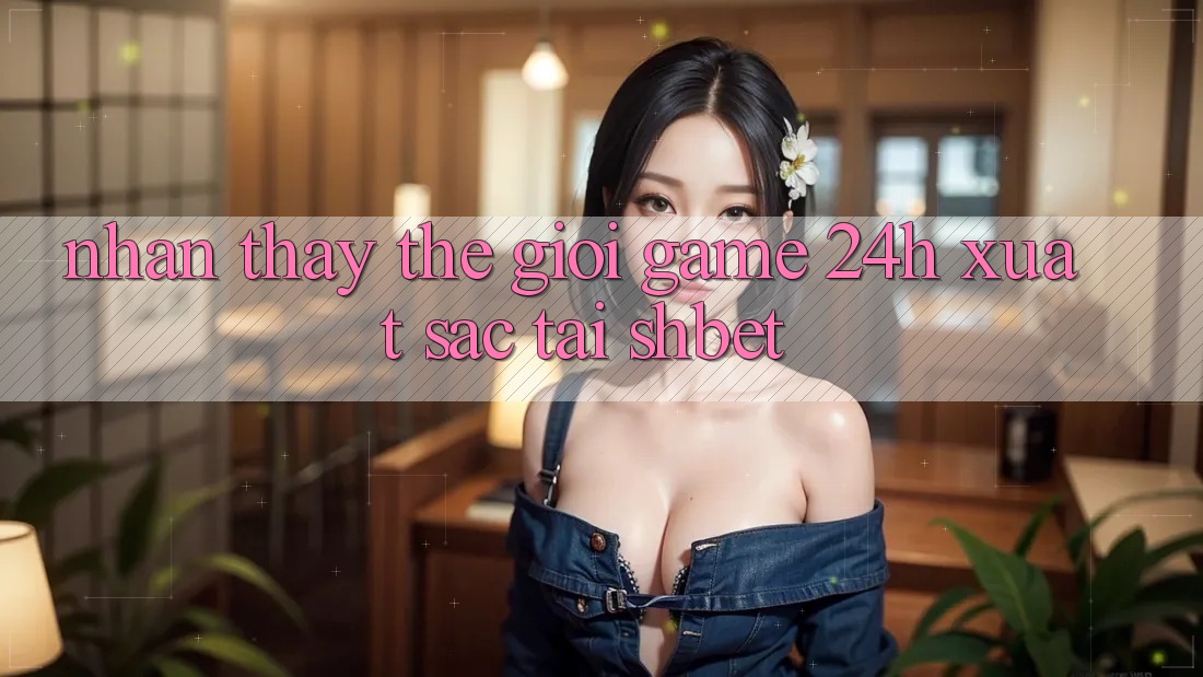 Nhận thấy Thế Giới Game 24h Xuất sắc Tại Shbet Nhận thấy Thế Giới Game 24h Xuất sắc Tại Shbet