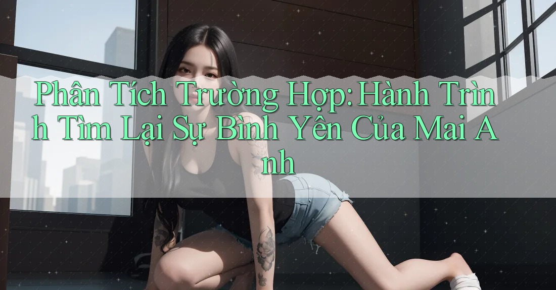 Phân Tích Trường Hợp: Hành Trình Tìm Lại Sự Bình Yên Của Mai Anh