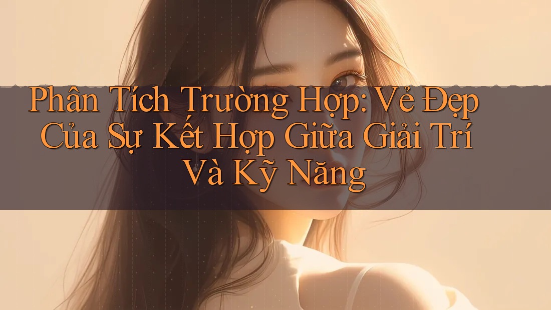Phân Tích Trường Hợp: Vẻ Đẹp Của Sự Kết Hợp Giữa Giải Trí Và Kỹ Năng