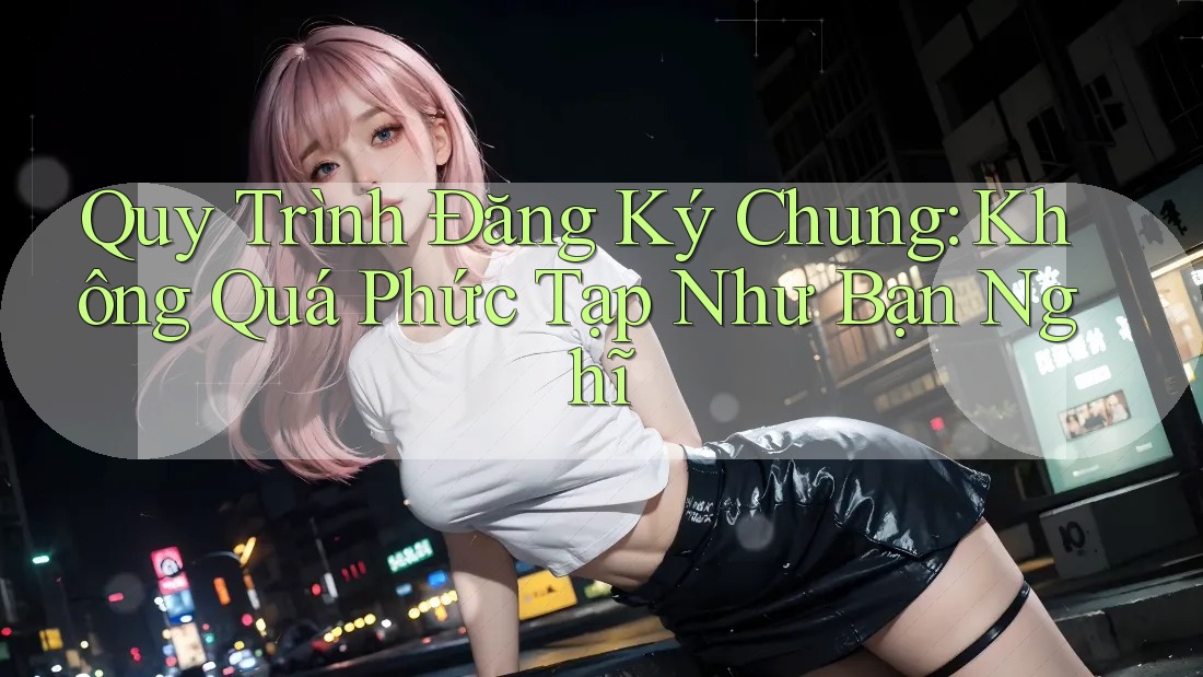 Quy Trình Đăng Ký Chung: Không Quá Phức Tạp Như Bạn Nghĩ