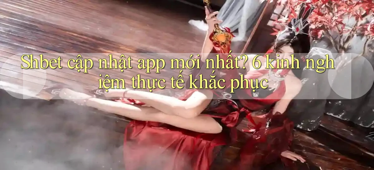 Shbet cập nhật app mới nhất 6 kinh nghiệm thực tế khắc phục