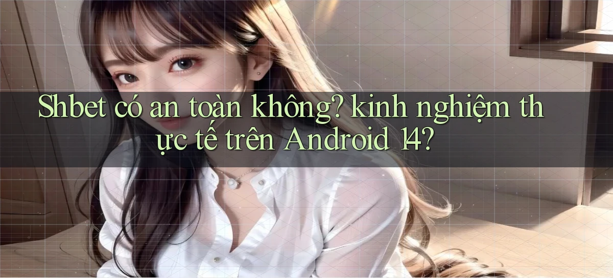 Shbet có an toàn không kinh nghiệm thực tế trên Android 14