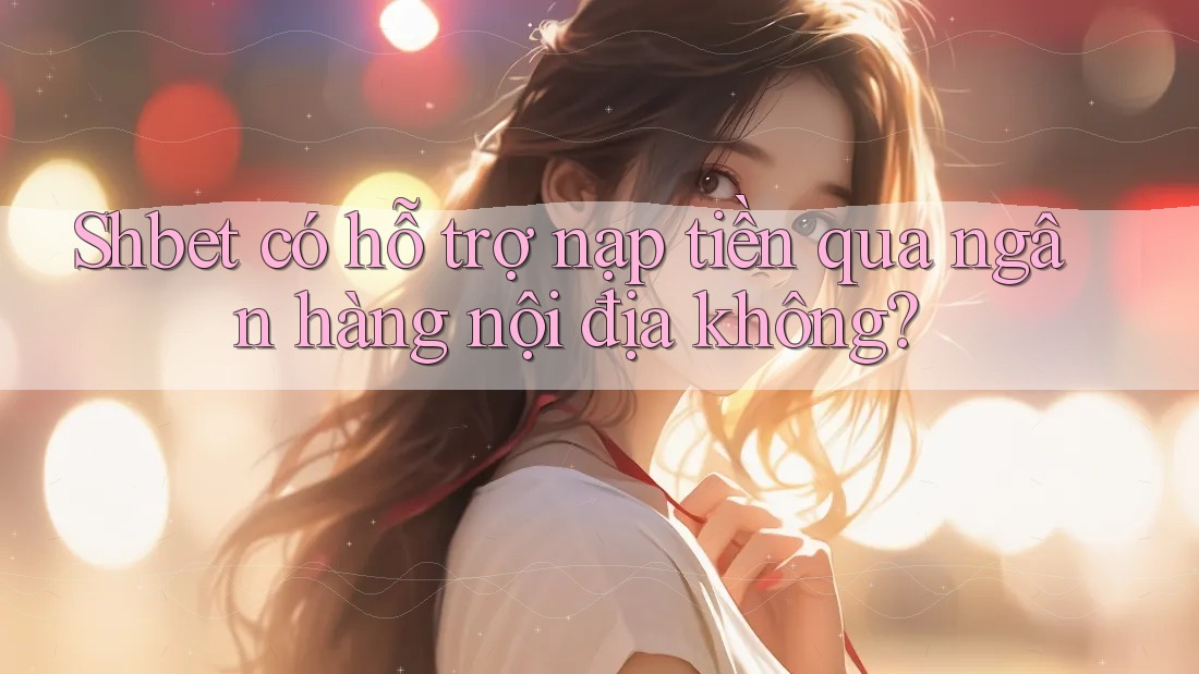 Shbet có hỗ trợ nạp tiền qua ngân hàng nội địa không?