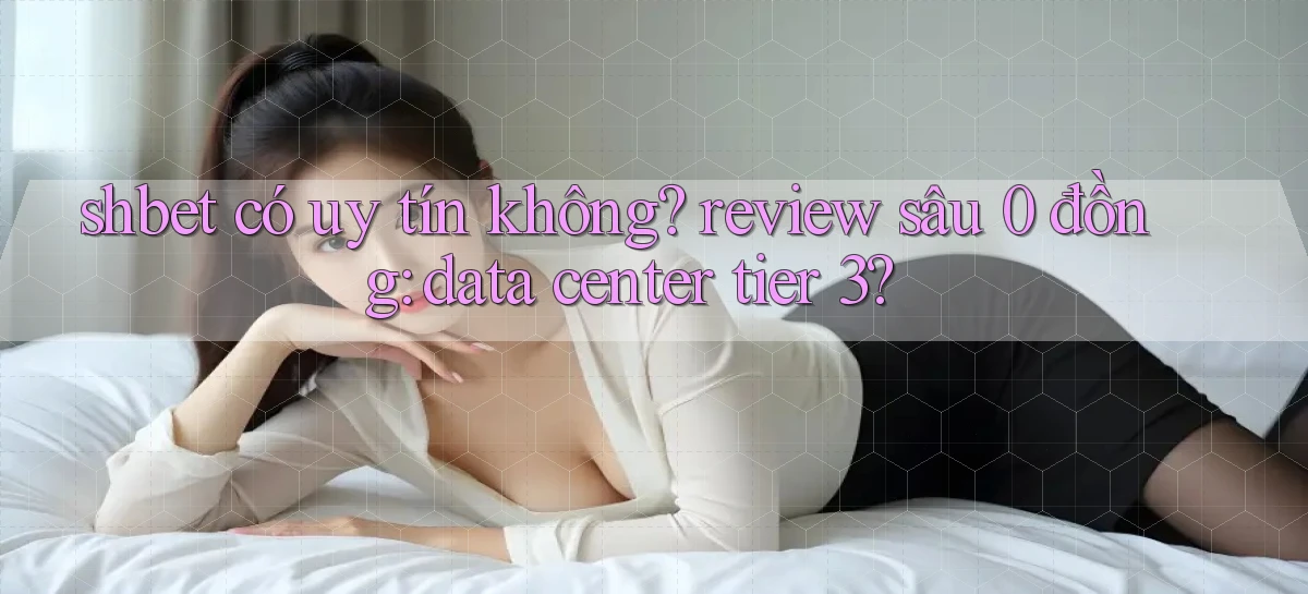 shbet có uy tín không review sâu 0 đồng data center tier 3