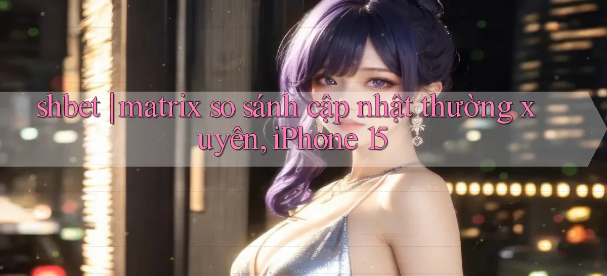shbet matrix so sánh cập nhật thường xuyên, iPhone 15