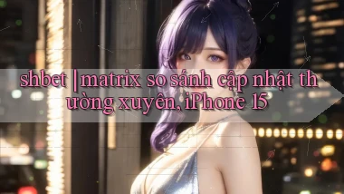 shbet matrix so sánh cập nhật thường xuyên, iPhone 15
