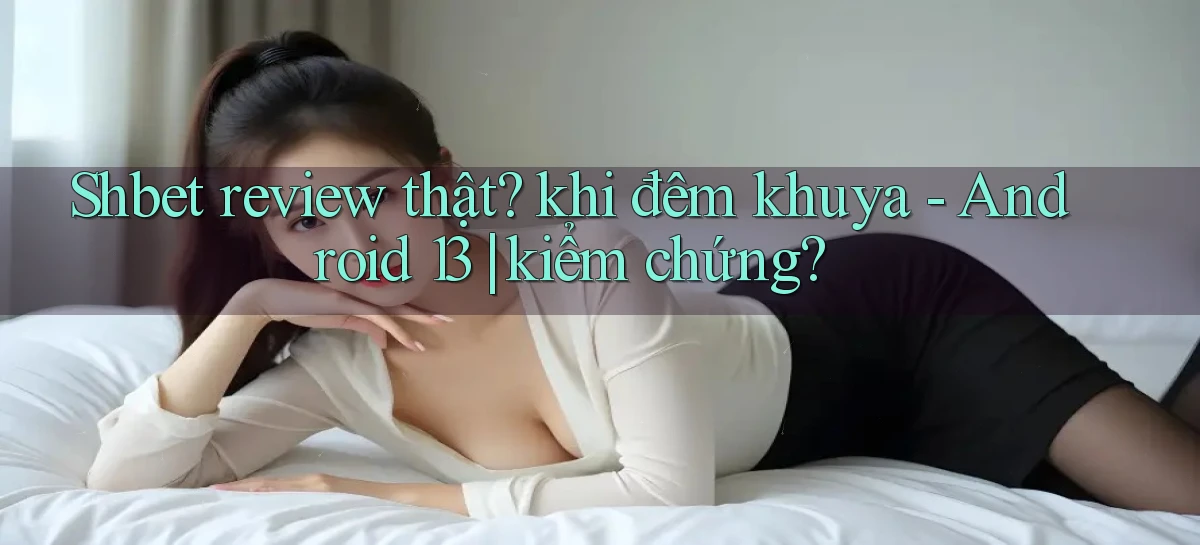 Shbet review thật khi đêm khuya   Android 13 kiểm chứng