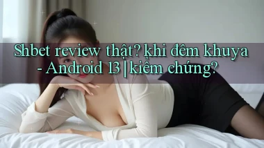 Shbet review thật khi đêm khuya   Android 13 kiểm chứng