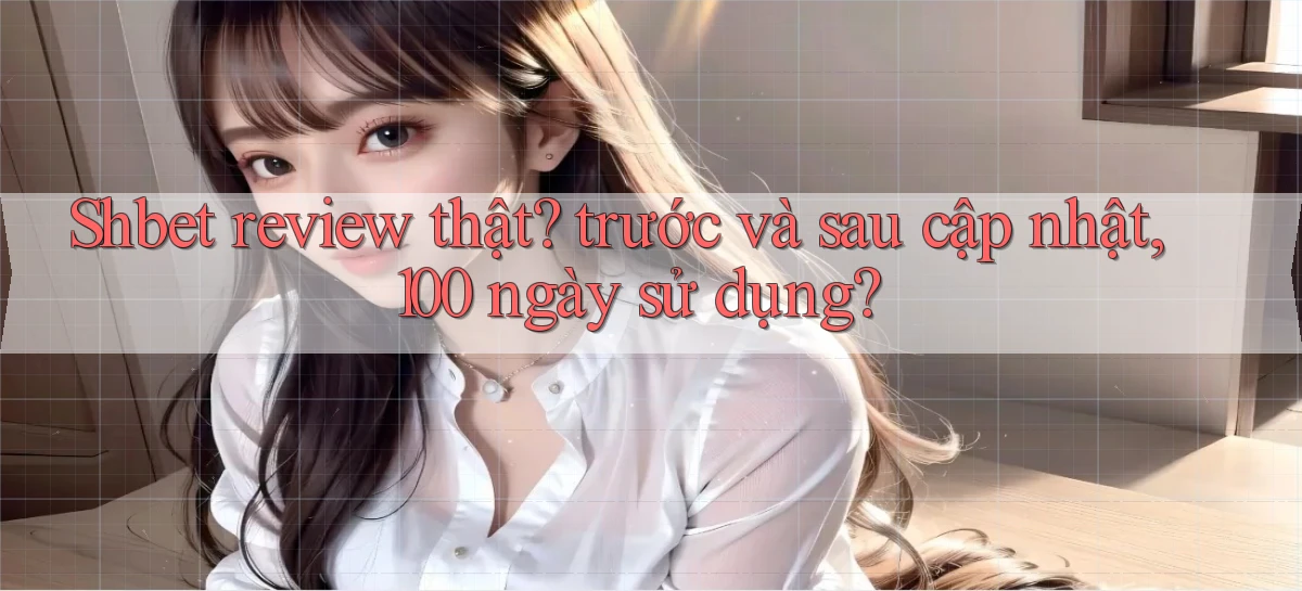 Shbet review thật trước và sau cập nhật, 100 ngày sử dụng