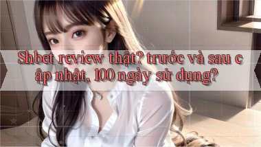 Shbet review thật trước và sau cập nhật, 100 ngày sử dụng