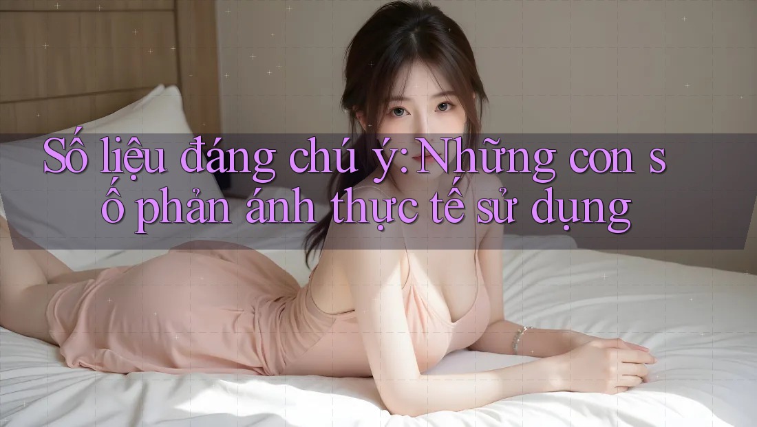 Số liệu đáng chú ý: Những con số phản ánh thực tế sử dụng Số liệu đáng chú ý: Những con số phản ánh thực tế sử dụng
