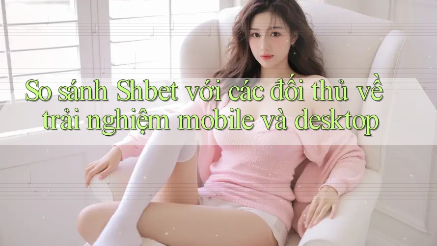 So sánh Shbet với các đối thủ về trải nghiệm mobile và desktop